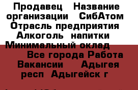 Продавец › Название организации ­ СибАтом › Отрасль предприятия ­ Алкоголь, напитки › Минимальный оклад ­ 16 000 - Все города Работа » Вакансии   . Адыгея респ.,Адыгейск г.